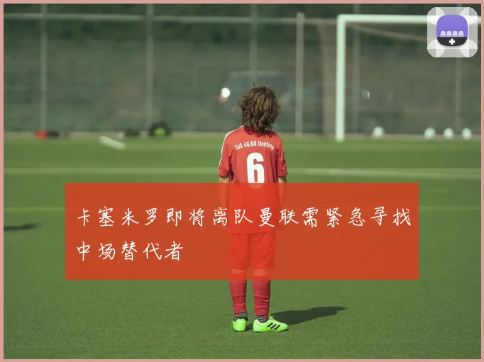 卡塞米罗即将离队曼联需紧急寻找中场替代者