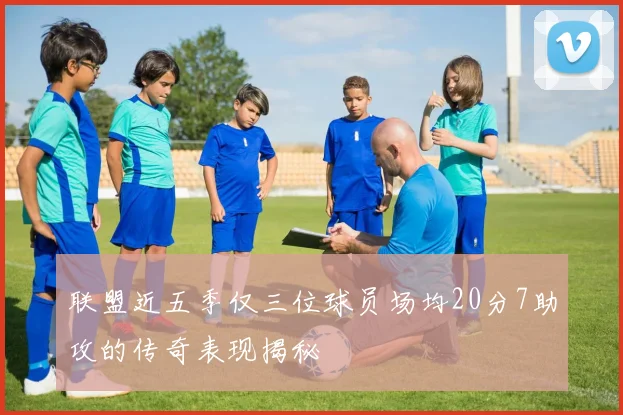 联盟近五季仅三位球员场均20分7助攻的传奇表现揭秘