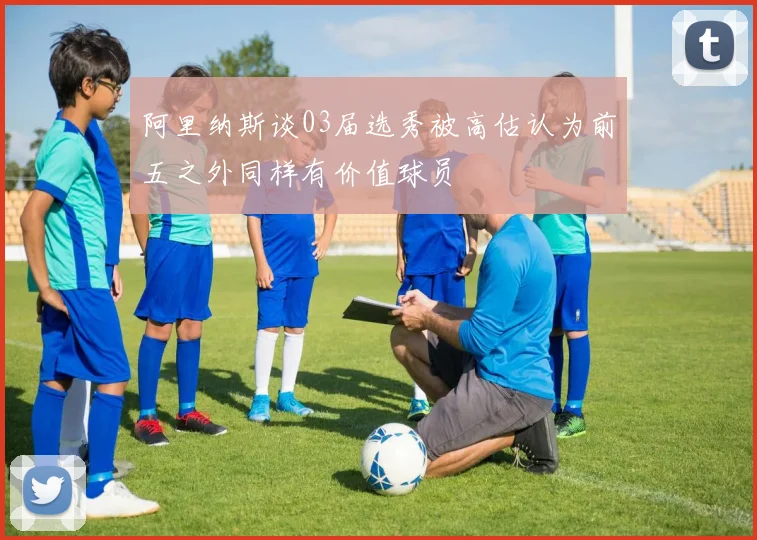 阿里纳斯谈03届选秀被高估认为前五之外同样有价值球员