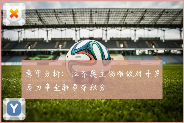 意甲分析：拉齐奥主场难敌对手罗马力争全胜争夺积分