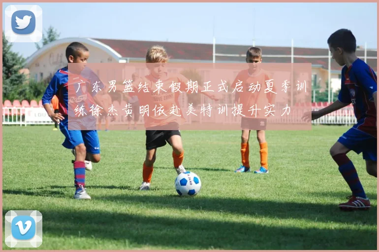 广东男篮结束假期正式启动夏季训练徐杰黄明依赴美特训提升实力