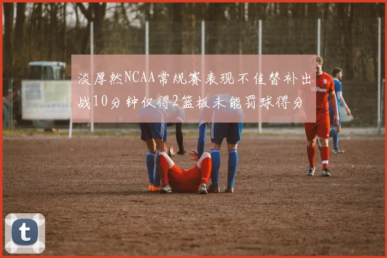 淡厚然NCAA常规赛表现不佳替补出战10分钟仅得2篮板未能罚球得分