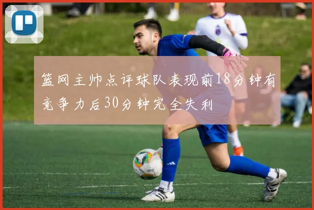 篮网主帅点评球队表现前18分钟有竞争力后30分钟完全失利