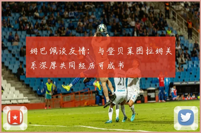 姆巴佩谈友情：与登贝莱图拉姆关系深厚共同经历可成书